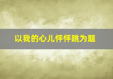 以我的心儿怦怦跳为题