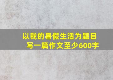 以我的暑假生活为题目写一篇作文至少600字