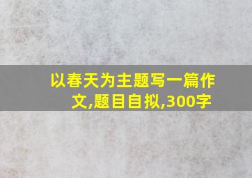 以春天为主题写一篇作文,题目自拟,300字