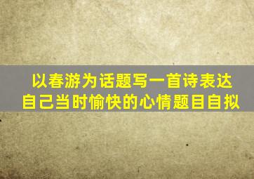 以春游为话题写一首诗表达自己当时愉快的心情题目自拟