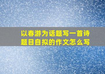 以春游为话题写一首诗题目自拟的作文怎么写