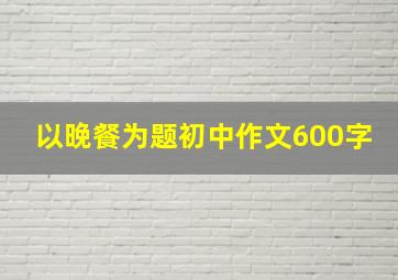 以晚餐为题初中作文600字