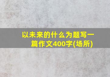 以未来的什么为题写一篇作文400字(场所)