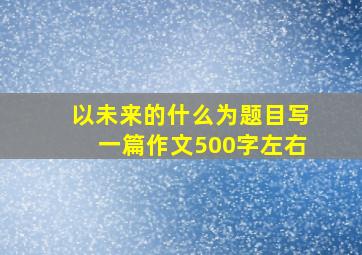 以未来的什么为题目写一篇作文500字左右