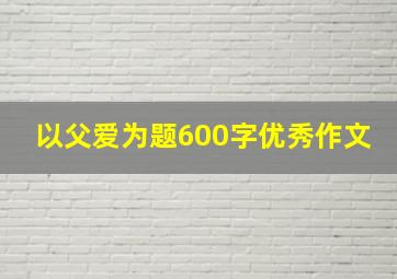 以父爱为题600字优秀作文