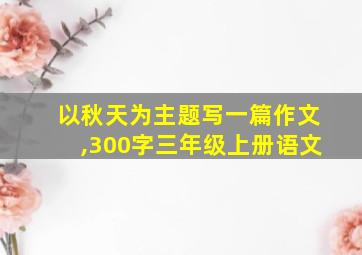 以秋天为主题写一篇作文,300字三年级上册语文