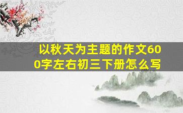 以秋天为主题的作文600字左右初三下册怎么写