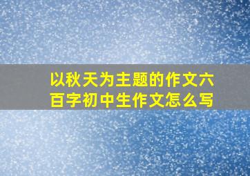 以秋天为主题的作文六百字初中生作文怎么写