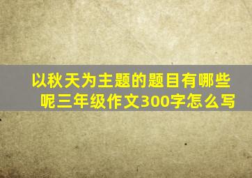 以秋天为主题的题目有哪些呢三年级作文300字怎么写