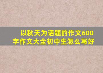 以秋天为话题的作文600字作文大全初中生怎么写好