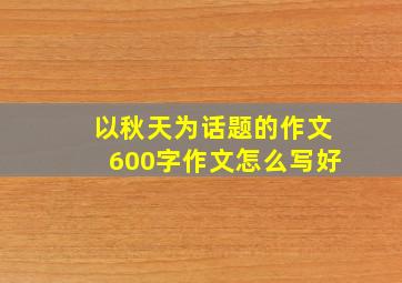 以秋天为话题的作文600字作文怎么写好