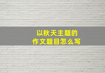 以秋天主题的作文题目怎么写