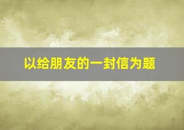 以给朋友的一封信为题