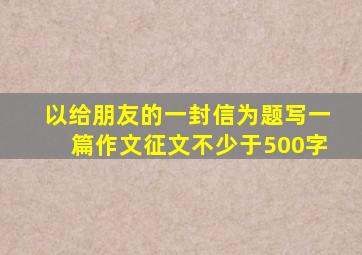 以给朋友的一封信为题写一篇作文征文不少于500字