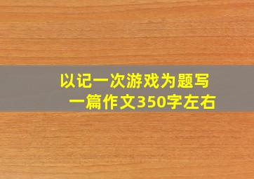 以记一次游戏为题写一篇作文350字左右