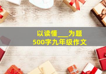 以读懂___为题500字九年级作文