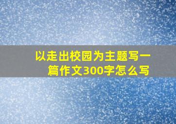 以走出校园为主题写一篇作文300字怎么写