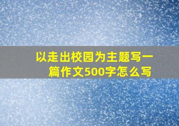 以走出校园为主题写一篇作文500字怎么写