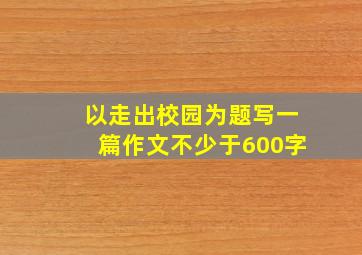 以走出校园为题写一篇作文不少于600字