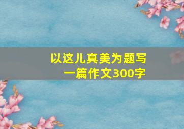 以这儿真美为题写一篇作文300字