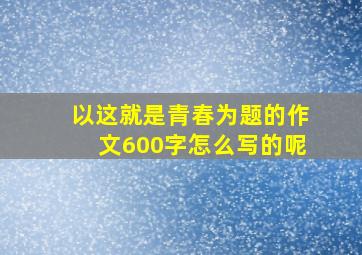 以这就是青春为题的作文600字怎么写的呢