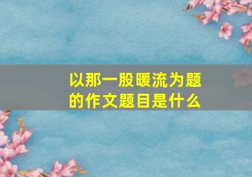 以那一股暖流为题的作文题目是什么