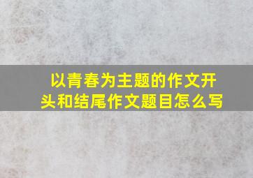 以青春为主题的作文开头和结尾作文题目怎么写