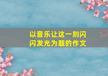 以音乐让这一刻闪闪发光为题的作文