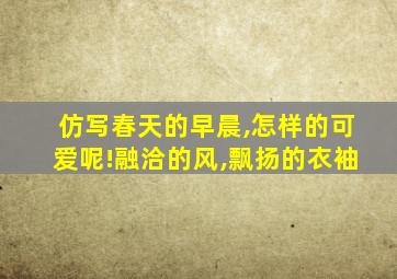 仿写春天的早晨,怎样的可爱呢!融洽的风,飘扬的衣袖