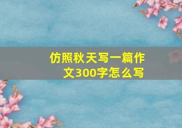 仿照秋天写一篇作文300字怎么写