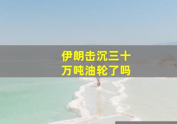 伊朗击沉三十万吨油轮了吗