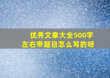 优秀文章大全500字左右带题目怎么写的呀