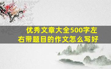 优秀文章大全500字左右带题目的作文怎么写好