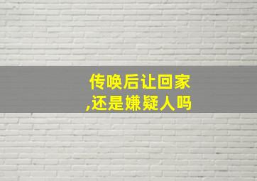 传唤后让回家,还是嫌疑人吗