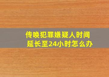 传唤犯罪嫌疑人时间延长至24小时怎么办