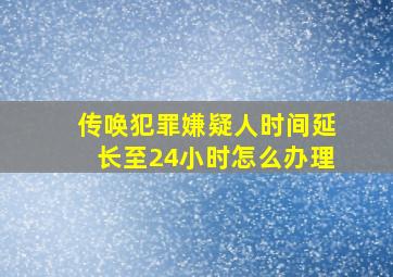 传唤犯罪嫌疑人时间延长至24小时怎么办理