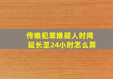 传唤犯罪嫌疑人时间延长至24小时怎么算