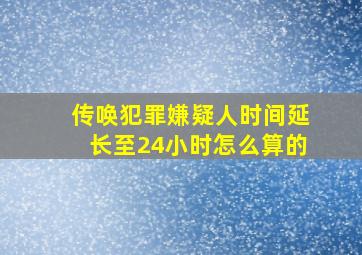 传唤犯罪嫌疑人时间延长至24小时怎么算的