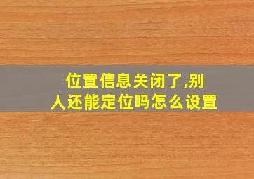 位置信息关闭了,别人还能定位吗怎么设置