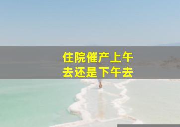 住院催产上午去还是下午去