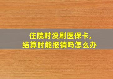 住院时没刷医保卡,结算时能报销吗怎么办