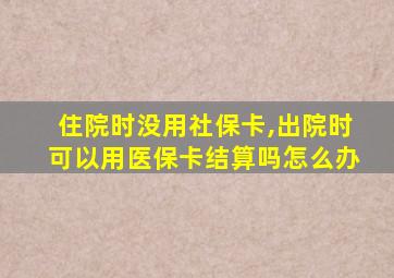 住院时没用社保卡,出院时可以用医保卡结算吗怎么办