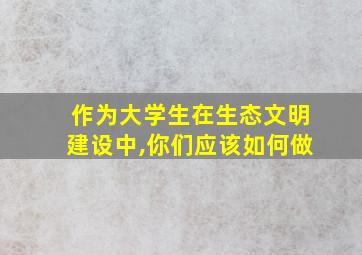 作为大学生在生态文明建设中,你们应该如何做