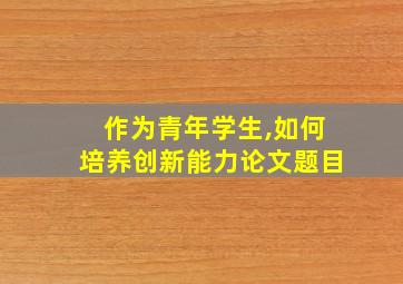 作为青年学生,如何培养创新能力论文题目