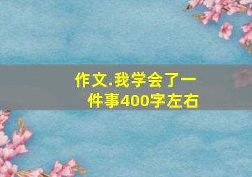 作文.我学会了一件事400字左右