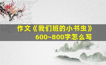 作文《我们班的小书虫》600~800字怎么写