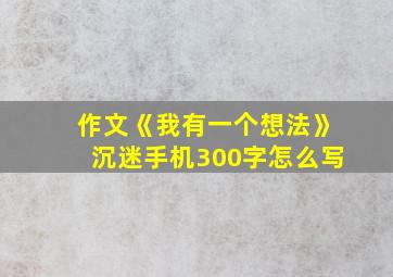 作文《我有一个想法》沉迷手机300字怎么写