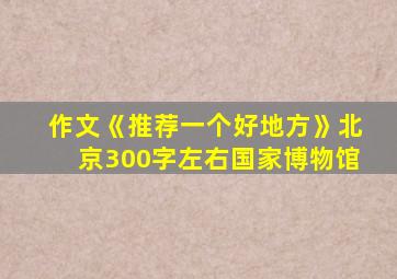 作文《推荐一个好地方》北京300字左右国家博物馆