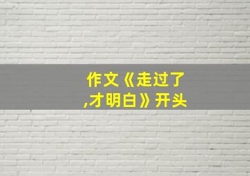 作文《走过了,才明白》开头