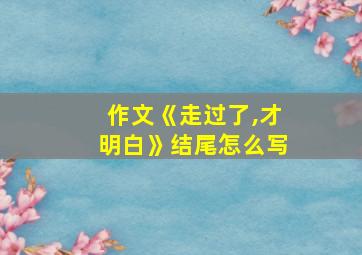 作文《走过了,才明白》结尾怎么写